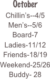
October
Chillin’s--4/5
Men’s--5/6
Board-7
Ladies-11/12
Friends-18/19
Weekend-25/26
Buddy- 28


